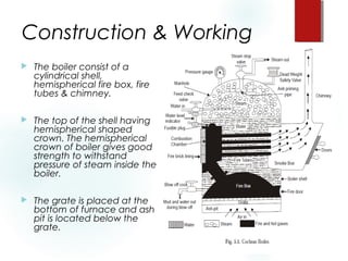 Construction & Working
 The boiler consist of a
cylindrical shell,
hemispherical fire box, fire
tubes & chimney.
 The top of the shell having
hemispherical shaped
crown. The hemispherical
crown of boiler gives good
strength to withstand
pressure of steam inside the
boiler.
 The grate is placed at the
bottom of furnace and ash
pit is located below the
grate.
 