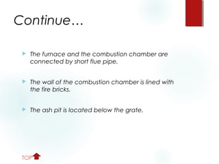 Continue…
 The furnace and the combustion chamber are
connected by short flue pipe.
 The wall of the combustion chamber is lined with
the fire bricks.
 The ash pit is located below the grate.
TOP
 