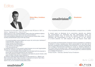Edito
Editos
«Pournosclients,l’environnementonlineestdevenuunespacetrèscompétitif.
Ils doivent savoir se démarquer de la concurrence, répondre aux attentes
des consommateurs qui recherchent des sites ergonomiques offrant une
expérience utilisateur fluide. Ils doivent être capables d’identifier les besoins
individuels des consommateurs et offrir le bon produit, au bon moment
à la bonne personne. Or, cette séquence n’est pas toujours chose aisée.
Avec l’acquisition de PredictiveIntent, Emailvision donne la possibilité aux marketeurs
de diffuser un contenu marketing plus ciblé et personnalisé sur leurs sites web et
dans leurs campagnes d’email marketing. Chez Emailvision, nous sommes persuadés
que le ciblage comportemental transforme le monde du marketing relationnel et
qu’il s’inscrit dans une tendance forte. Mettre la technologie de la personnalisation
marketing à la portée de tous les acteurs du marketing digital est un élément essentiel
de la stratégie d’Emailvision »
Arnaud Acarie – Directeur Général France Emailvision
Souvenirs d’un livre blanc édité par l’agence web WCube en 1997. Le
thème : l’avènement du « One to One ».
Depuis plus de 15 ans, la personnalisation reste le rêve des marketeurs digitaux.
Dans l’eCommerce Amazon mène le bal de la personnalisation.
Les recommandations présentes tout au long du parcours d’achat Web, mobile,
emailing représenteraient jusqu’à 30% des ventes.
des taux de conversion par rapport au Royaume Uni.
Je remercie chaleureusement eMailVision de s’être associé à ce…28ième Livre
vous souhaite une bonne lecture et de bons soldes !
Olivier Marx, fondateur
ALTICS
Emailvision
 