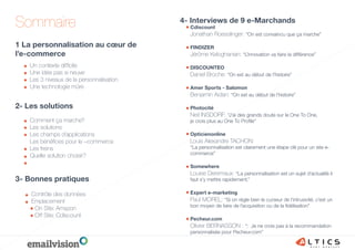 Sommaire
1 La personnalisation au cœur de
l’e-commerce
Cdiscount
Jonathan Roesslinger: “On est convaincu que ça marche”
FINDIZER
Jérôme Keloghanian: “L’innovation va faire la différence”
DISCOUNTEO
Daniel Broche: “On est au début de l’histoire”
Amer Sports - Salomon
Benjamin Aidan: “On est au début de l’histoire”
Photocité
Neil INSDORF: “J’ai des grands doute sur le One To One,
je crois plus au One To Proﬁle”
Opticienonline
Louis Alexandre TACHON:
“La personnalisation est clairement une étape clé pour un site e-
commerce”
Somewhere
Louise Deremaux: “La personnalisation est un sujet d’actualité il
faut s’y mettre rapidement.”
Expert e-marketing
Paul MOREL: “Si on règle bien le curseur de l’intrusivité, c’est un
bon moyen de faire de l’acquisition ou de la ﬁdélisation”
Pecheur.com
Olivier BERNASSON : “: Je ne crois pas à la recommandation
personnalisée pour Pecheur.com”
4- Interviews de 9 e-Marchands
Un contexte difﬁcile
Une idée pas si neuve
Les 3 niveaux de la personnalisation
Une technologie mûre
3- Bonnes pratiques
Contrôle des données
Emplacement
On Site: Amazon
Off Site: Cdiscount
2- Les solutions
Comment ça marche?
Les solutions
Les champs d’applications
Les bénéﬁces pour le –commerce
Les freins
Quelle solution choisir?
 
