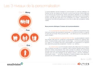La personnalisation permet d’adapter la communication au proﬁl de l’utilisateur. En
d’autres termes, les visiteurs de votre site ne verront pas tous les mêmes éléments
et ne recevront pas forcément les mêmes informations diffusées sur vos différents
canaux. La plupart du temps, cette personnalisation est limitée à la recommandation
produit, mais elle peut aussi servir à la modiﬁcation du contenu rédactionnel, au
changement des éléments graphiques et à la mise en place des campagnes mailing
ciblées.
Nous pouvons distinguer 3 niveaux de la personnalisation:
1. Le comportement de masse (One To Many): Utiliser le comportement de la
foule pour produire des propositions pertinentes. Le principe est simple: La majorité
ne peut pas se tromper. Nous pouvons citer : « Les clients qui ont vu cet article ont
aussi consulté: »
2. Le comportement du segment (One To Few): La personnalisation devient
plus précise. Elle prend en compte les comportements d’achat d’un segment bien
précis : Produits achetés, panier moyen, tranche d’âge,… La communication adressée
à un client ou un prospect sera donc personnalisée car il appartient à un segment
bien déterminé qui peut être simplement « homme » ou « femme ».
3. Le One To One: La communication devient ultra ciblée. Nous ne comparons
plus un individu à la foule ou à un segment, mais à d’autres individus ayant le même
proﬁl et le même comportement. Pour cela il convient de collecter de nombreuses
données aussi bien comportementales que déclaratives: Vos achats, vos goûts, les
produits que vous avez partagés sur les réseaux sociaux, votre lieu d’habitation,
votre revenu moyen, … .Le but est d’identiﬁer un individu similaire à votre cible et de
proposer une communication la plus personnalisée possible.
Les 3 niveaux de la personnalisation
One To Many
One To Few
One To One
La personnalisation au cœur de l’e-commerce
 