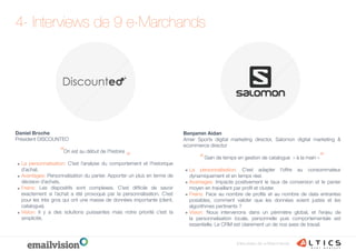 4- Interviews de 9 e-Marchands
Interviews de e-Marchands
Benjamin Aidan
Amer Sports digital marketing director, Salomon digital marketing &
ecommerce director
Gain de temps en gestion de catalogue « à la main »
La personnalisation: C’est adapter l’offre au consommateur
dynamiquement et en temps réel.
Avantages: Impacte positivement le taux de conversion et le panier
moyen en travaillant par profil et cluster.
Freins: Face au nombre de profils et au nombre de data entrantes
possibles, comment valider que les données soient justes et les
algorithmes pertinents ? 
Vision: Nous intervenons dans un périmètre global, et l’enjeu de
la personnalisation locale, personnelle puis comportementale est
essentielle. Le CRM est clairement un de nos axes de travail.
“
“
Daniel Broche
Président DISCOUNTEO
On est au début de l’histoire
La personnalisation: C’est l’analyse du comportement et l’historique
d’achat.
Avantages: Personnalisation du panier. Apporter un plus en terme de
décision d’achats.
Freins: Les dispositifs sont complexes. C’est difficile de savoir
exactement si l’achat a été provoqué par la personnalisation. C’est
pour les très gros qui ont une masse de données importante (client,
catalogue).
Vision: Il y a des solutions puissantes mais notre priorité c’est la
simplicité.
“
“
 