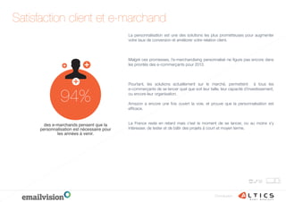 Conclusion
La personnalisation est une des solutions les plus prometteuses pour augmenter
votre taux de conversion et améliorer votre relation client.
Malgré ces promesses, l’e-merchandising personnalisé ne ﬁgure pas encore dans
les priorités des e-commerçants pour 2013.
Pourtant, les solutions actuellement sur le marché, permettent   à tous les
e-commerçants de se lancer quel que soit leur taille, leur capacité d’investissement,
ou encore leur organisation.
 
Amazon a encore une fois ouvert la voie, et prouve que la personnalisation est
efﬁcace.
La France reste en retard mais c’est le moment de se lancer, ou au moins s’y
intéresser, de tester et de bâtir des projets à court et moyen terme.
Satisfaction client et e-marchand
94%
des e-marchands pensent que la
personnalisation est nécessaire pour
les années à venir.
 