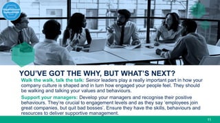 YOU’VE GOT THE WHY, BUT WHAT’S NEXT?
11
Walk the walk, talk the talk: Senior leaders play a really important part in how your
company culture is shaped and in turn how engaged your people feel. They should
be walking and talking your values and behaviours.
Support your managers: Develop your managers and recognise their positive
behaviours. They’re crucial to engagement levels and as they say ‘employees join
great companies, but quit bad bosses’. Ensure they have the skills, behaviours and
resources to deliver supportive management.
 