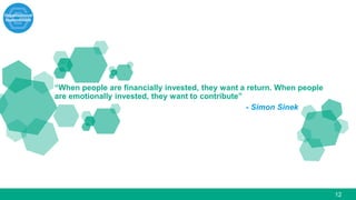 12
“When people are financially invested, they want a return. When people
are emotionally invested, they want to contribute”
- Simon Sinek
 
