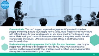 13
Communicate: You can’t support improved engagement if you don’t know how
people are feeling. Ensure your people have a voice. Build feedback into your culture
with different ways for your employees to let you know how they’re doing and visa
versa. Make sure your communications are consistent, transparent and in line with
your purpose and values. Otherwise you risk lack of buy-in and trust which is
counter-productive.
Understanding great engagement that’s right for your business: How do your
people want and need to be engaged? How do you know your activities are a
success and having an impact? Your practices need to reflect your environment too
so they become embedded in your culture.
 
