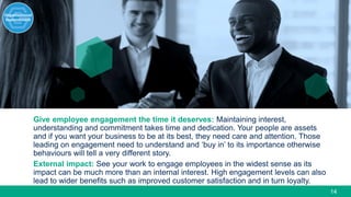 14
Give employee engagement the time it deserves: Maintaining interest,
understanding and commitment takes time and dedication. Your people are assets
and if you want your business to be at its best, they need care and attention. Those
leading on engagement need to understand and ‘buy in’ to its importance otherwise
behaviours will tell a very different story.
External impact: See your work to engage employees in the widest sense as its
impact can be much more than an internal interest. High engagement levels can also
lead to wider benefits such as improved customer satisfaction and in turn loyalty.
 
