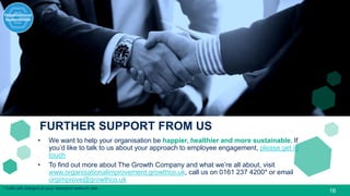 * Calls will charged at your standard network rate
FURTHER SUPPORT FROM US
16
• We want to help your organisation be happier, healthier and more sustainable. If
you’d like to talk to us about your approach to employee engagement, please get in
touch
• To find out more about The Growth Company and what we’re all about, visit
www.organisationalimprovement.growthco.uk, call us on 0161 237 4200* or email
orgimprove@growthco.uk
 