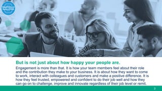 3
But is not just about how happy your people are.
Engagement is more than that. It is how your team members feel about their role
and the contribution they make to your business. It is about how they want to come
to work, interact with colleagues and customers and make a positive difference. It is
how they feel trusted, empowered and confident to do their job well and how they
can go on to challenge, improve and innovate regardless of their job level or remit.
 