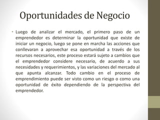 Oportunidades de Negocio
• Luego de analizar el mercado, el primero paso de un
emprendedor es determinar la oportunidad que existe de
iniciar un negocio, luego se pone en marcha las acciones que
conllevaran a aprovechar esa oportunidad a través de los
recursos necesarios, este proceso estará sujeto a cambios que
el emprendedor considere necesario, de acuerdo a sus
necesidades y requerimientos, y las variaciones del mercado al
que apunta alcanzar. Todo cambio en el proceso de
emprendimiento puede ser visto como un riesgo o como una
oportunidad de éxito dependiendo de la perspectiva del
emprendedor.
 