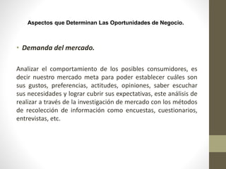 Aspectos que Determinan Las Oportunidades de Negocio.
• Demanda del mercado.
Analizar el comportamiento de los posibles consumidores, es
decir nuestro mercado meta para poder establecer cuáles son
sus gustos, preferencias, actitudes, opiniones, saber escuchar
sus necesidades y lograr cubrir sus expectativas, este análisis de
realizar a través de la investigación de mercado con los métodos
de recolección de información como encuestas, cuestionarios,
entrevistas, etc.
 