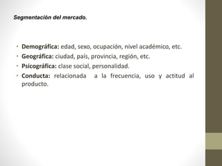 Segmentación del mercado.
• Demográfica: edad, sexo, ocupación, nivel académico, etc.
• Geográfica: ciudad, país, provincia, región, etc.
• Psicográfica: clase social, personalidad.
• Conducta: relacionada a la frecuencia, uso y actitud al
producto.
 