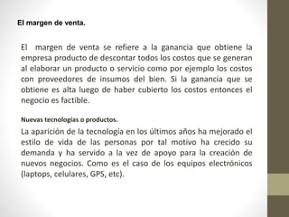 El margen de venta.
El margen de venta se refiere a la ganancia que obtiene la
empresa producto de descontar todos los costos que se generan
al elaborar un producto o servicio como por ejemplo los costos
con proveedores de insumos del bien. Si la ganancia que se
obtiene es alta luego de haber cubierto los costos entonces el
negocio es factible.
Nuevas tecnologías o productos.
La aparición de la tecnología en los últimos años ha mejorado el
estilo de vida de las personas por tal motivo ha crecido su
demanda y ha servido a la vez de apoyo para la creación de
nuevos negocios. Como es el caso de los equipos electrónicos
(laptops, celulares, GPS, etc).
 