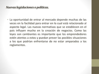 Nuevaslegislacionesopolíticas.
• La oportunidad de entrar al mercado depende muchas de las
veces en la facilidad para entrar en lo cual está relacionado al
aspecto legal. Las nuevas normativas que se establecen en el
pais influyen mucho en la creación de negocios. Como las
leyes son cambiantes es importante que los emprendedores
estén atentos a estos y puedan prever las posibles situaciones
a los que podrían enfrentarse de no estar amparados a los
reglamentos.
 