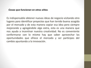 Cosas que funcionan en otros sitios.
Es indispensable obtener nuevas ideas de negocio visitando otro
lugares para identificar proyectos que han tenido buena acogida
por el mercado y de esta manera copiar esa idea pero siempre
mejorando y agregándole algo extra, esta es una manera que
nos ayuda a incentivar nuestra creatividad. No es conveniente
conformarse con lo mismo hay que saber aprovechar las
oportunidades que ofrece el mercado y ser partícipes del
cambio apuntando a la innovación.
 