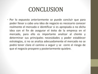 CONCLUSION
• Por lo expuesto anteriormente se puede concluir que para
poder llevar a cabo una idea de negocio es necesario conocer
realmente el mercado e identificar si es apropiada o no dicha
idea con el fin de asegurar el éxito de la empresa en el
mercado, para ello es importante analizar al cliente y
determinar sus principales necesidades y poder establecer
estrategias, si no se analiza adecuadamente el mercado no se
podrá tener claro el camino a seguir y se corre el riesgo de
que el negocio prospere y posteriormente quiebre.
 