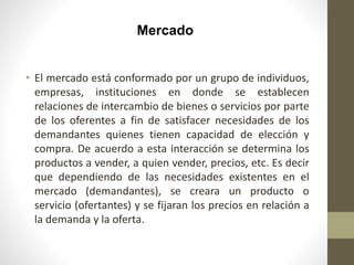 Mercado
• El mercado está conformado por un grupo de individuos,
empresas, instituciones en donde se establecen
relaciones de intercambio de bienes o servicios por parte
de los oferentes a fin de satisfacer necesidades de los
demandantes quienes tienen capacidad de elección y
compra. De acuerdo a esta interacción se determina los
productos a vender, a quien vender, precios, etc. Es decir
que dependiendo de las necesidades existentes en el
mercado (demandantes), se creara un producto o
servicio (ofertantes) y se fijaran los precios en relación a
la demanda y la oferta.
 