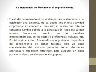 La Importancia del Mercado en el emprendimiento.
• El estudio del mercado es de vital importancia al momento de
establecer una empresa, no se puede iniciar una actividad
empresarial sin conocer el mercado, el mismo que está en
constante cambio debido a la globalización, cada día surgen
nuevas tendencias, cambios en las variables
macroeconómicas, en los gustos y preferencias, culturas, etc.
Por tal razón el éxito o fracaso de una organización dependerá
del conocimiento de dichos factores, solo un buen
conocimiento del entorno permitirá tomar decisiones
acertadas y establecer estrategias para asegurar un buen
posicionamiento en el mercado a largo plazo.
 
