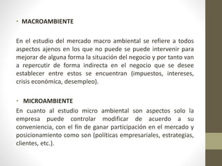 • MACROAMBIENTE
En el estudio del mercado macro ambiental se refiere a todos
aspectos ajenos en los que no puede se puede intervenir para
mejorar de alguna forma la situación del negocio y por tanto van
a repercutir de forma indirecta en el negocio que se desee
establecer entre estos se encuentran (impuestos, intereses,
crisis económica, desempleo).
• MICROAMBIENTE
En cuanto al estudio micro ambiental son aspectos solo la
empresa puede controlar modificar de acuerdo a su
conveniencia, con el fin de ganar participación en el mercado y
posicionamiento como son (políticas empresariales, estrategias,
clientes, etc.).
 