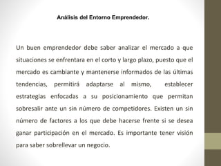 Análisis del Entorno Emprendedor.
Un buen emprendedor debe saber analizar el mercado a que
situaciones se enfrentara en el corto y largo plazo, puesto que el
mercado es cambiante y mantenerse informados de las últimas
tendencias, permitirá adaptarse al mismo, establecer
estrategias enfocadas a su posicionamiento que permitan
sobresalir ante un sin número de competidores. Existen un sin
número de factores a los que debe hacerse frente si se desea
ganar participación en el mercado. Es importante tener visión
para saber sobrellevar un negocio.
 