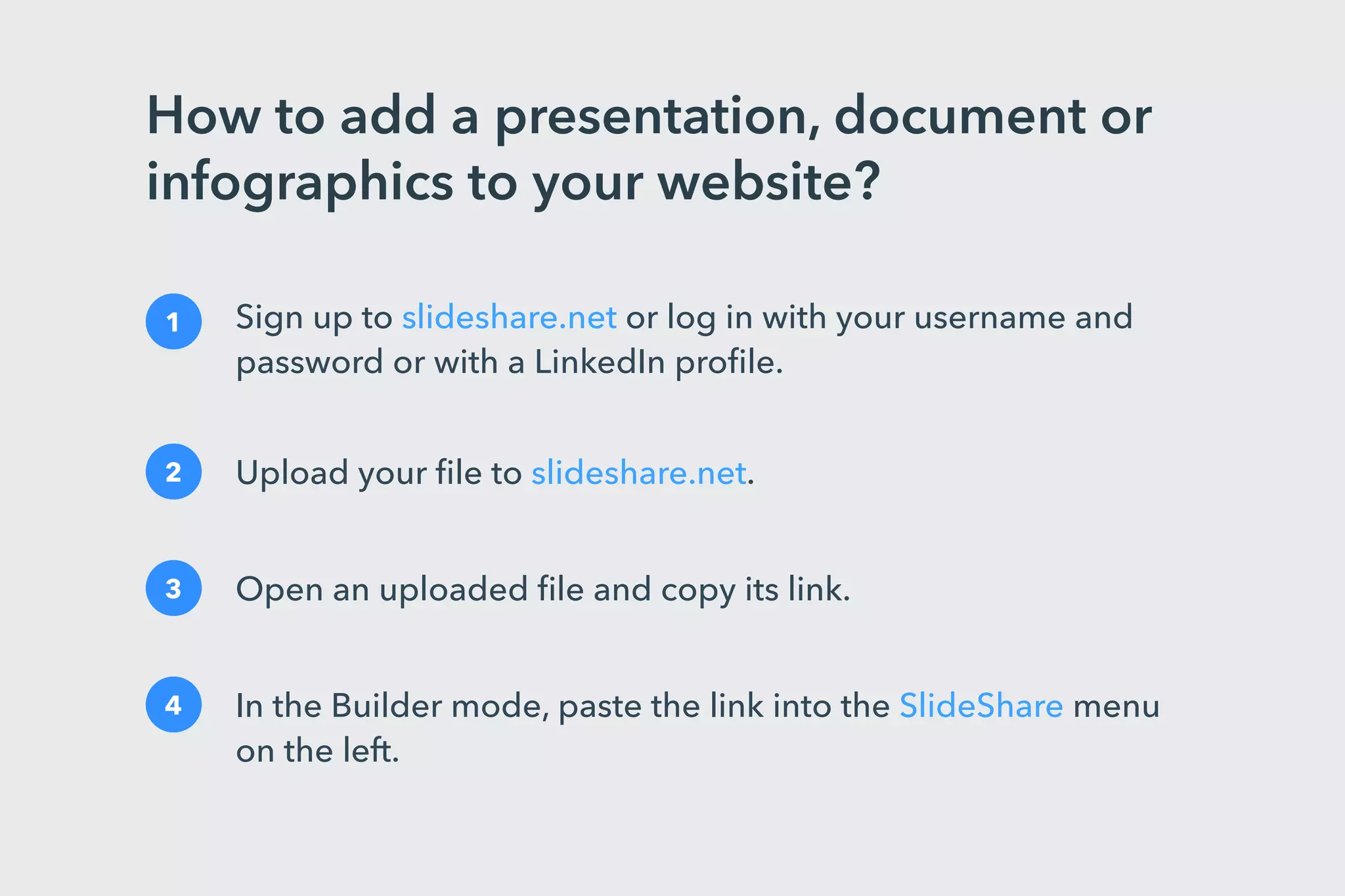 How to add a presentation, document or
infographics to your website?
1 Sign up to slideshare.net or log in with your username and
password or with a LinkedIn proﬁle.
2 Upload your ﬁle to slideshare.net.
3 Open an uploaded ﬁle and copy its link.
4 In the Builder mode, paste the link into the SlideShare menu
on the left.
 