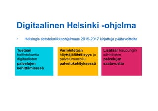•  Helsingin tietotekniikkaohjelmaan 2015-2017 kirjattuja päätavoitteita
Lisätään kaupungin
sähköisten
palvelujen
saatavuutta
Tuetaan
hallintokuntia
digitaalisten
palvelujen
kehittämisessä
Varmistetaan
käyttäjälähtöisyys ja
palvelumuotoilu
palvelukehityksessä
Digitaalinen Helsinki -ohjelma
 