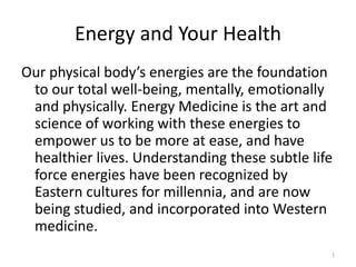 Energy and Your Health
Our physical body’s energies are the foundation
to our total well-being, mentally, emotionally
and physically. Energy Medicine is the art and
science of working with these energies to
empower us to be more at ease, and have
healthier lives. Understanding these subtle life
force energies have been recognized by
Eastern cultures for millennia, and are now
being studied, and incorporated into Western
medicine.
1
 