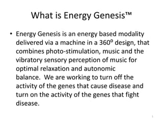 What is Energy Genesis™
• Energy Genesis is an energy based modality
delivered via a machine in a 360⁰ design, that
combines photo-stimulation, music and the
vibratory sensory perception of music for
optimal relaxation and autonomic
balance. We are working to turn off the
activity of the genes that cause disease and
turn on the activity of the genes that fight
disease.
1
 