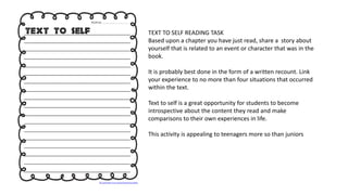 TEXT TO SELF READING TASK
Based upon a chapter you have just read, share a story about
yourself that is related to an event or character that was in the
book.
It is probably best done in the form of a written recount. Link
your experience to no more than four situations that occurred
within the text.
Text to self is a great opportunity for students to become
introspective about the content they read and make
comparisons to their own experiences in life.
This activity is appealing to teenagers more so than juniors
 