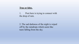 True or false.
1. Poet here is trying to connect with
the drop of rain.
2. The sad darkness of the night is wiped
off by the raindrops which seem like
tears falling from the sky.
 