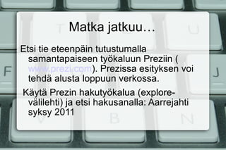 Matka jatkuu… Etsi tie eteenpäin tutustumalla samantapaiseen työkaluun Preziin ( www.prezi.com ). Prezissa esityksen voi tehdä alusta loppuun verkossa. Käytä Prezin hakutyökalua (explore-välilehti) ja etsi hakusanalla: Aarrejahti syksy 2011 