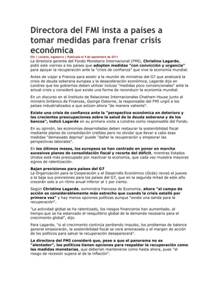 Directora del FMI insta a países a
tomar medidas para frenar crisis
económica
Efe | Londres, Inglaterra | Publicado el 9 de septiembre de 2011
La directora gerente del Fondo Monetario Internacional (FMI), Christine Lagarde,
pidió este viernes a los países que adopten medidas "con convicción y urgencia"
para apoyar la recuperación ante la "crisis de confianza" que vive la economía mundial.
Antes de viajar a Francia para asistir a la reunión de ministros del G7 que analizará la
crisis de deuda soberana europea y la desaceleración económica, Lagarde dijo en
Londres que los gobiernos deben utilizar incluso "medidas poco convencionales" ante la
actual crisis y consideró que existe una forma de reconducir la economía mundial.
En un discurso en el Instituto de Relaciones Internacionales Chatham House junto al
ministro británico de Finanzas, George Osborne, la responsable del FMI urgió a los
países industrializados a que actúen ahora "de manera valiente".
Existe una crisis de confianza ante la "perspectiva económica en deterioro y
las crecientes preocupaciones sobre la salud de la deuda soberana y de los
bancos", indicó Lagarde en su primera visita a Londres como responsable del Fondo.
En su opinión, las economías desarrolladas deben restaurar la sostenibilidad fiscal
mediante planes de consolidación creíbles pero no olvidar que llevar a cabo esas
medidas "demasiado deprisa" puede "dañar la recuperación y empeorar las
perspectivas laborales".
En los últimos meses, los europeos se han centrado en poner en marcha
sucesivos planes de consolidación fiscal y recorte del déficit, mientras Estados
Unidos está más preocupado por reactivar la economía, que cada vez muestra mayores
signos de ralentización.
Bajan previsiones para países del G7
La Organización para la Cooperación y el Desarrollo Económico (Ocde) revisó el jueves
a la baja sus previsiones para los países del G7, que en la segunda mitad de este año
crecerán solo a un ritmo anual inferior al 1 por ciento.
Según Christine Lagarde, exministra francesa de Economía, ahora "el campo de
acción es considerablemente más estrecho que cuando la crisis estalló por
primera vez" y hay menos opciones políticas aunque "existe una senda para la
recuperación".
"La actividad global se ha ralentizado, los riesgos financieros han aumentado, al
tiempo que se ha estancado el reequilibrio global de la demanda necesario para el
crecimiento global", dijo.
Para Lagarde, "si el crecimiento continúa perdiendo impulso, los problemas de balance
general empeorarán, la sostenibilidad fiscal se verá amenazada y el margen de acción
de los políticos para salvar la recuperación desaparecerá".
La directora del FMI consideró que, pese a que el panorama no es
"alentador", los políticos tienen opciones para respaldar la recuperación como
las medidas monetarias, que deberían mantenerse como hasta ahora, pues "el
riesgo de recesión supera al de la inflación".
 