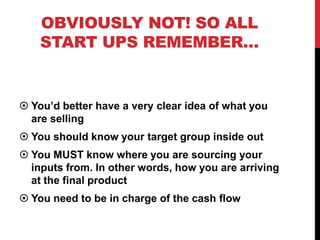 OBVIOUSLY NOT! SO ALL
    START UPS REMEMBER…


 You’d better have a very clear idea of what you
  are selling
 You should know your target group inside out
 You MUST know where you are sourcing your
  inputs from. In other words, how you are arriving
  at the final product
 You need to be in charge of the cash flow

                                       www.geniusvibe.com/
 