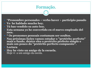 Formação.
 *Pronombre personales + verbo haver + participio pasado
 Yo he hablado mucho hoy.
 Tú has vendido su auto hoy.
 Esta semana yo he convertido en el nuevo empleado del
mes.
 * Os pronomes pessoais costumam ser ocultos.
 Nas próximas lições vamos estudar o "pretérito perfecto"
mais a fundo, dentre eles o pretérito perfecto simple e
mais um pouco do "pretérito perfecto compuesto".
 Lectura
 Hoy he visto un amigo de la escuela.
Hoje vi a um amigo da escola.
 