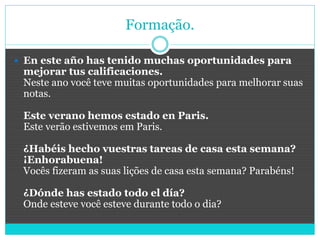 Formação.
 En este año has tenido muchas oportunidades para
mejorar tus calificaciones.
Neste ano você teve muitas oportunidades para melhorar suas
notas.
Este verano hemos estado en Paris.
Este verão estivemos em Paris.
¿Habéis hecho vuestras tareas de casa esta semana?
¡Enhorabuena!
Vocês fizeram as suas lições de casa esta semana? Parabéns!
¿Dónde has estado todo el día?
Onde esteve você esteve durante todo o dia?
 
