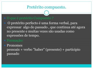 Pretérito compuesto.
 O que é pretérito Compuesto ?
 O pretérito perfecto é uma forma verbal, para
expressar algo do passado , que continua até agora
no presente e muitas vezes são usadas como
expressões de tempo.
 Formação:
 Pronomes
pessoais + verbo "haber" (presente) + participio
passado
 