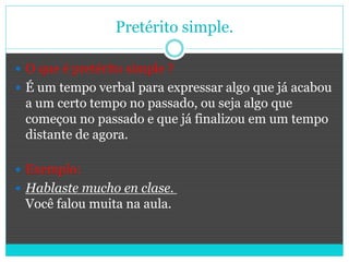 Pretérito simple.
 O que é pretérito simple ?
 É um tempo verbal para expressar algo que já acabou
a um certo tempo no passado, ou seja algo que
começou no passado e que já finalizou em um tempo
distante de agora.
 Exemplo:
 Hablaste mucho en clase.
Você falou muita na aula.
 