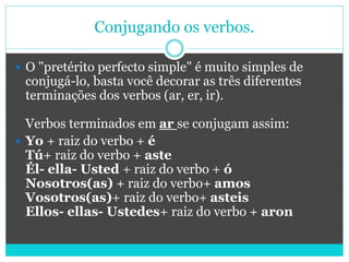 Conjugando os verbos.
 O "pretérito perfecto simple" é muito simples de
conjugá-lo, basta você decorar as três diferentes
terminações dos verbos (ar, er, ir).
Verbos terminados em ar se conjugam assim:
 Yo + raiz do verbo + é
Tú+ raiz do verbo + aste
Él- ella- Usted + raiz do verbo + ó
Nosotros(as) + raiz do verbo+ amos
Vosotros(as)+ raiz do verbo+ asteis
Ellos- ellas- Ustedes+ raiz do verbo + aron
 