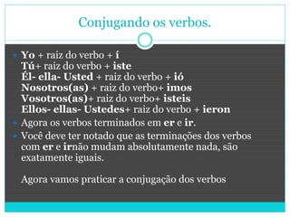 Conjugando os verbos.
 Yo + raiz do verbo + í
Tú+ raiz do verbo + iste
Él- ella- Usted + raiz do verbo + ió
Nosotros(as) + raiz do verbo+ imos
Vosotros(as)+ raiz do verbo+ isteis
Ellos- ellas- Ustedes+ raiz do verbo + ieron
 Agora os verbos terminados em er e ir.
 Você deve ter notado que as terminações dos verbos
com er e irnão mudam absolutamente nada, são
exatamente iguais.
Agora vamos praticar a conjugação dos verbos
 