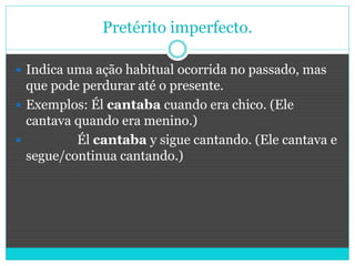 Pretérito imperfecto.
 Indica uma ação habitual ocorrida no passado, mas
que pode perdurar até o presente.
 Exemplos: Él cantaba cuando era chico. (Ele
cantava quando era menino.)
 Él cantaba y sigue cantando. (Ele cantava e
segue/continua cantando.)
 