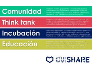 Comunidad
Think tank
Incubación
Educación
mediante eventos, grupos online y redes sociales estamos
construyendo una red global de comunidades locales de
emprendedores y apasionados en la sociedad colaborativa
para sumar y dar visibilidad conjunta al movimiento.
creamos conocimiento acerca de las transformaciones p2p:
mediante la investigación, publicaciones, nuestro magazine,
eventos participativos y en partenariados con el mundo
académico, think tanks y nuestra red global de expertos.
instigamos, apoyamos e incubamos proyectos con significado y
experimentos de los miembros de nuestra comunidad y otros
innovadores sociales, a la vez que facilitamos colaboraciones
fructíferas con instituciones públicas, empresas y organizaciones.
inspiramos a estudiantes y profesionales para aplicar los
modelos de plataforma a los retos de construir una sociedad
más colaborativa, mediante clases interactivas, clases en
universidades, espacios de coworking y webminars online.
 