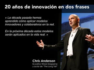 Chris Anderson
Ex-editor Wired Magazine
y autor de “The Long Tail”
« La década pasada hemos
aprendido cómo aplicar modelos
innovadores y colaborativos en la red.
!
En la próxima década estos modelos
serán aplicados en la vida real. »
20 años de innovación en dos frases
 