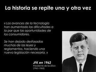 JFK en 1962
Presidente de los EEUU
(1961-1963)
La historia se repite una y otra vez
« Los avances de la tecnología
han aumentado las dificultades a
la par que las oportunidades de
los consumidores.
!
Se han dejado desfasadas
muchas de las leyes y
reglamentos, haciendo una
nueva legislación necesaria. »
 