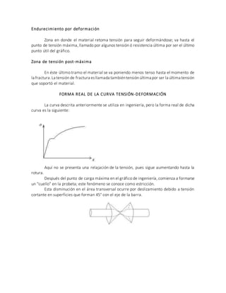 Endurecimiento por deformación
Zona en donde el material retoma tensión para seguir deformándose; va hasta el
punto de tensión máxima, llamado por algunos tensión ó resistencia última por ser el último
punto útil del gráfico.
Zona de tensión post-máxima
En éste último tramo el material se va poniendo menos tenso hasta el momento de
la fractura.La tensión de fractura esllamada tambiéntensión última por ser la última tensión
que soportó el material.
FORMA REAL DE LA CURVA TENSIÓN-DEFORMACIÓN
La curva descrita anteriormente se utiliza en ingeniería, pero la forma real de dicha
curva es la siguiente:
Aquí no se presenta una relajación de la tensión, pues sigue aumentando hasta la
rotura.
Después del punto de carga máxima en el gráfico de ingeniería, comienza a formarse
un "cuello" en la probeta; este fenómeno se conoce como estricción.
Esta disminución en el área transversal ocurre por deslizamiento debido a tensión
cortante en superficies que forman 45° con el eje de la barra.
 