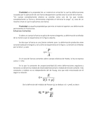 Elasticidad: es la propiedad de un material en virtud de la cual las deformaciones
causadas por la aplicación de una fuerza desaparecen cuando cesa la acción de la fuerza.
"Un cuerpo completamente elástico se concibe como uno de los que recobra
completamente su forma y dimensiones originales al retirarse la carga". ej: caso de un
resorte o hule al cual le aplicamos una fuerza.
Plasticidad: es aquella propiedad que permite al material soportar una deformación
permanente sin fracturarse.
Esfuerzos Cortantes
Si sobre un cuerpo la fuerza se aplica de manera tangente, su deformación se efectúa
de la manera que se esquematiza en la figura adjunta.
Se dice que la fuerza es una fuerza cortante pura. La deformación producida viene
caracterizada por el ángulo a, tal y como se esquematiza en la figura. La tensión se simboliza
por la letra t, y vale:
En el caso de fuerzas cortantes sobre cuerpos elásticos de Hooke, la ley se expresa
como: t = G•a
En la que la constante de proporcionalidad (G) entre deformaciones angulares y
tensiones se denomina módulo de elasticidad transversal o módulo de tensión cortante. Esta
constante o módulo no es independiente del de Young, sino que está relacionado con él
según la relación:
De la definición del módulo de Poisson (µ) se deduce: e1 = µ•e0, es decir:
 