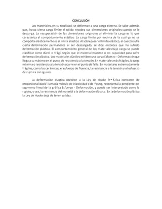 CONCLUSIÓN
Los materiales, en su totalidad, se deforman a una carga externa. Se sabe además
que, hasta cierta carga límite el sólido recobra sus dimensiones originales cuando se le
descarga. La recuperación de las dimensiones originales al eliminar la carga es lo que
caracteriza al comportamiento elástico. La carga límite por encima de la cual ya no se
comporta elásticamente es el límite elástico. Al sobrepasar el límite elástico, el cuerpo sufre
cierta deformación permanente al ser descargado, se dice entonces que ha sufrido
deformación plástica. El comportamiento general de los materiales bajo carga se puede
clasificar como dúctil o frágil según que el material muestre o no capacidad para sufrir
deformación plástica. Los materiales dúctiles exhiben una curva Esfuerzo - Deformación que
llega a su máximo en el punto de resistencia a la tensión. En materiales más frágiles, la carga
máxima o resistencia a la tensión ocurre en el punto de falla. En materiales extremadamente
frágiles, como los cerámicos, el esfuerzo de fluencia, la resistencia a la tensión y el esfuerzo
de ruptura son iguales.
La deformación elástica obedece a la Ley de Hooke La constante de
proporcionalidad E llamada módulo de elasticidad o de Young, representa la pendiente del
segmento lineal de la gráfica Esfuerzo - Deformación, y puede ser interpretado como la
rigidez, o sea, la resistencia del material a la deformación elástica. En la deformación plástica
la Ley de Hooke deja de tener validez.
 