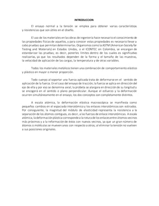 INTRODUCCION
El ensayo normal a la tensión se emplea para obtener varias características
y resistencias que son útiles en el diseño.
El uso de los materiales en las obras de ingeniería hace necesario el conocimiento de
las propiedades físicas de aquellos, y para conocer estas propiedades es necesario llevar a
cabo pruebas que permitan determinarlas. Organismos como la ASTM (American Society for
Testing and Materials) en Estados Unidos, o el ICONTEC en Colombia, se encargan de
estandarizar las pruebas; es decir, ponerles límites dentro de los cuales es significativo
realizarlas, ya que los resultados dependen de la forma y el tamaño de las muestras,
la velocidad de aplicación de las cargas, la temperatura y de otras variables.
Todos los materiales metálicos tienen una combinación de comportamiento elástico
y plástico en mayor o menor proporción.
Todo cuerpo al soportar una fuerza aplicada trata de deformarse en el sentido de
aplicación de la fuerza. En el caso del ensayo de tracción, la fuerza se aplica en dirección del
eje de ella y por eso se denomina axial, la probeta se alargara en dirección de su longitud y
se encogerá en el sentido o plano perpendicular. Aunque el esfuerzo y la deformación
ocurren simultáneamente en el ensayo, los dos conceptos son completamente distintos.
A escala atómica, la deformación elástica macroscópica se manifiesta como
pequeños cambios en el espaciado interatómico y los enlaces interatómicos son estirados.
Por consiguiente, la magnitud del módulo de elasticidad representa la resistencia a la
separación de los átomos contiguos, es decir, a las fuerzas de enlace interatómicas. A escala
atómica,la deformaciónplástica correspondea la rotura de los enlacesentre átomos vecinos
más próximos y a la reformación de éstos con nuevos vecinos, ya que un gran número de
átomos o moléculas se mueven unos con respecto a otros; al eliminar la tensión no vuelven
a sus posiciones originales.
 