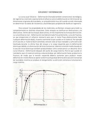 ESFUERZO Y DEFORMACION
La curva usual Esfuerzo - Deformación (llamada también convencional, tecnológica,
de ingeniería o nominal), expresa tanto el esfuerzo como la deformación en términos de las
dimensiones originales de la probeta, un procedimiento muy útil cuando se está interesado
en determinar los datos de resistencia y ductilidad para propósito de diseño en ingeniería.
Para conocer las propiedades de los materiales, se efectúan ensayos para medir su
comportamiento en distintas situaciones. Estos ensayos se clasifican en destructivos y no
destructivos. Dentro de los ensayos destructivos, el másimportante es el ensayo de tracción.
La curva Esfuerzo real - Deformación real (denominada frecuentemente, curva de fluencia,
ya que proporciona el esfuerzo necesario para que el metal fluya plásticamente hacia
cualquier deformación dada), muestra realmente lo que sucede en el material. Por ejemplo
en el caso de un material dúctil sometido a tensión este se hace inestable y sufre estricción
localizada durante la última fase del ensayo y la carga requerida para la deformación
disminuye debido a la disminución del área transversal, además la tensión media basada en
la sección inicial disminuye también produciéndose como consecuencia un descenso de la
curva Esfuerzo - Deformación después del punto de carga máxima. Pero lo que sucede en
realidad es que el material continúa endureciéndose por deformación hasta producirse la
fractura, de modo que la tensión requerida debería aumentar para producir mayor
deformación.A este efecto se opone la disminucióngradual del área dela sección transversal
de la probeta mientras se produce el alargamiento. La estricción comienza al alcanzarse la
carga máxima.
 