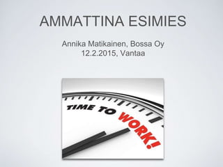 AMMATTINA ESIMIES
Annika Matikainen, Bossa Oy
12.2.2015, Vantaa
 