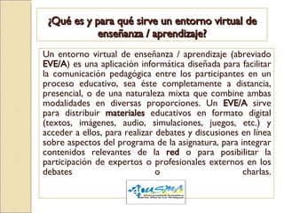 ¿Qué es y para qué sirve un entorno virtual de enseñanza / aprendizaje? Un entorno virtual de enseñanza / aprendizaje (abreviado  EVE/A ) es una aplicación informática diseñada para facilitar la comunicación pedagógica entre los participantes en un proceso educativo, sea éste completamente a distancia, presencial, o de una naturaleza mixta que combine ambas modalidades en diversas proporciones. Un  EVE/A  sirve para distribuir  materiales  educativos en formato digital (textos, imágenes, audio, simulaciones, juegos, etc.) y acceder a ellos, para realizar debates y discusiones en línea sobre aspectos del programa de la asignatura, para integrar contenidos relevantes de la  red  o para posibilitar la participación de expertos o profesionales externos en los debates o charlas. 